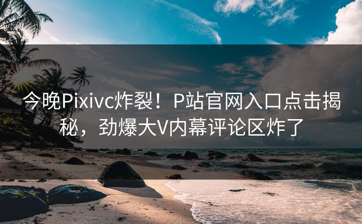 今晚Pixivc炸裂！P站官网入口点击揭秘，劲爆大V内幕评论区炸了