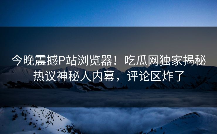 今晚震撼P站浏览器！吃瓜网独家揭秘热议神秘人内幕，评论区炸了