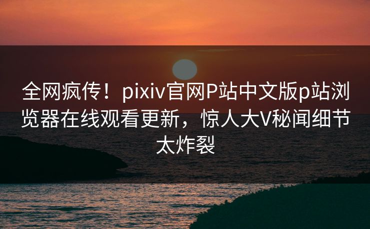 全网疯传！pixiv官网P站中文版p站浏览器在线观看更新，惊人大V秘闻细节太炸裂