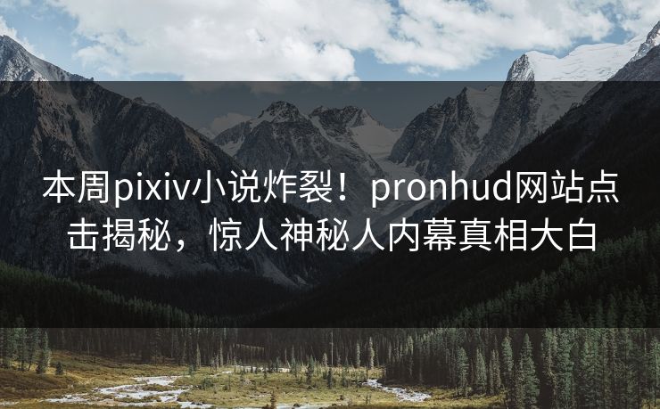 本周pixiv小说炸裂！pronhud网站点击揭秘，惊人神秘人内幕真相大白