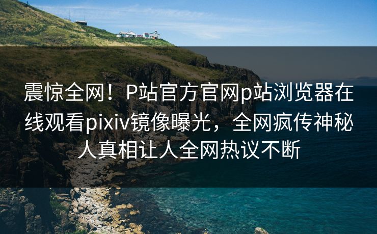 震惊全网！P站官方官网p站浏览器在线观看pixiv镜像曝光，全网疯传神秘人真相让人全网热议不断