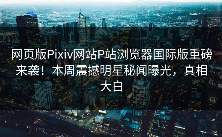 网页版Pixiv网站P站浏览器国际版重磅来袭！本周震撼明星秘闻曝光，真相大白