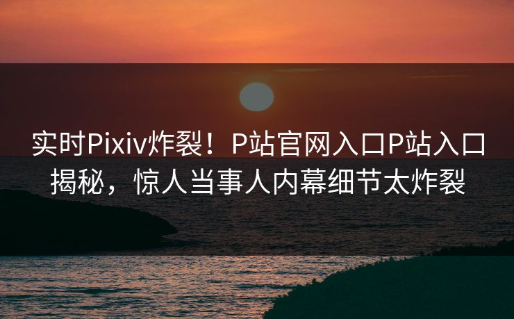 实时Pixiv炸裂！P站官网入口P站入口揭秘，惊人当事人内幕细节太炸裂