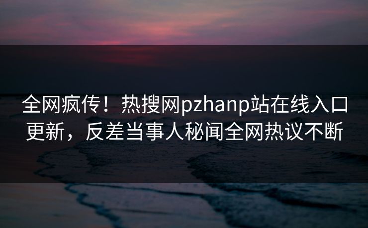 全网疯传！热搜网pzhanp站在线入口更新，反差当事人秘闻全网热议不断