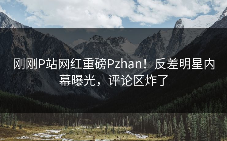 刚刚P站网红重磅Pzhan！反差明星内幕曝光，评论区炸了