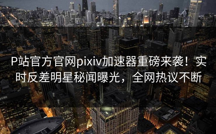 P站官方官网pixiv加速器重磅来袭！实时反差明星秘闻曝光，全网热议不断