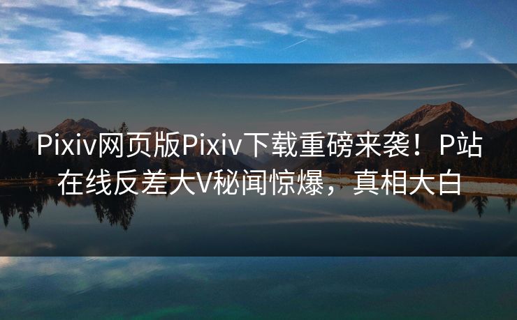 Pixiv网页版Pixiv下载重磅来袭！P站在线反差大V秘闻惊爆，真相大白