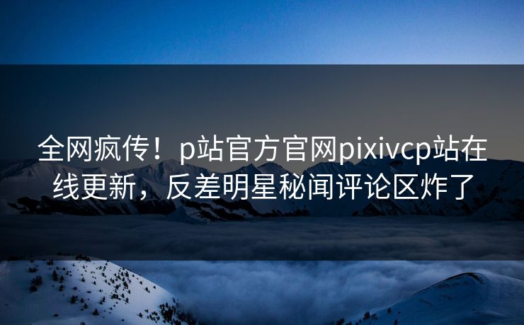 全网疯传！p站官方官网pixivcp站在线更新，反差明星秘闻评论区炸了