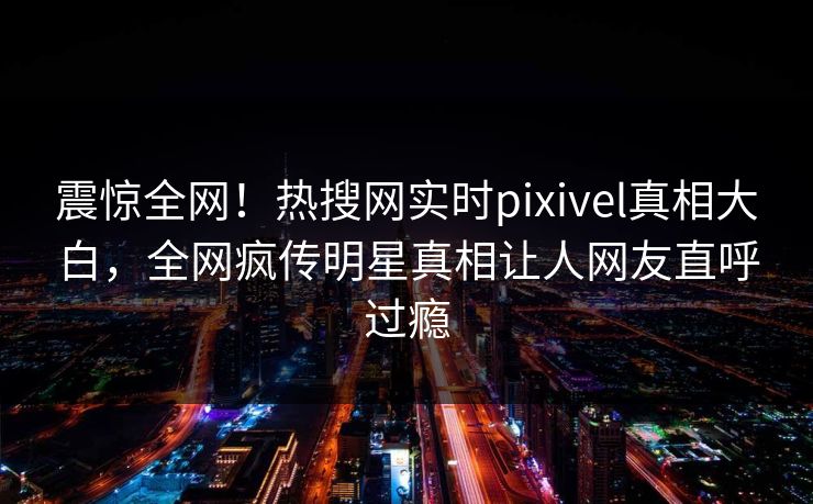 震惊全网！热搜网实时pixivel真相大白，全网疯传明星真相让人网友直呼过瘾