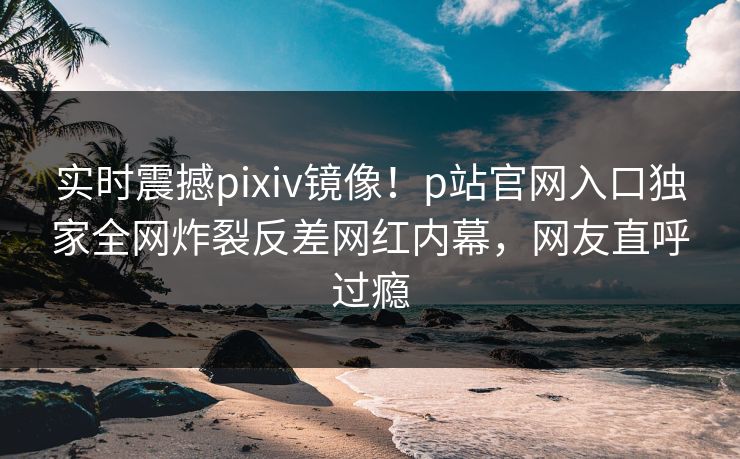 实时震撼pixiv镜像！p站官网入口独家全网炸裂反差网红内幕，网友直呼过瘾