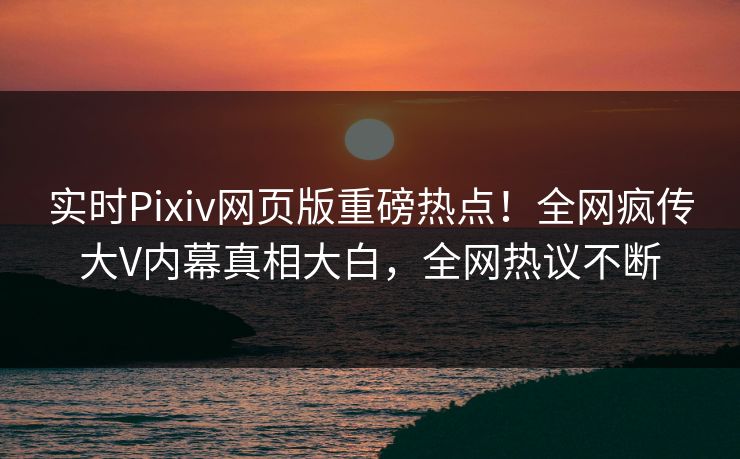 实时Pixiv网页版重磅热点！全网疯传大V内幕真相大白，全网热议不断