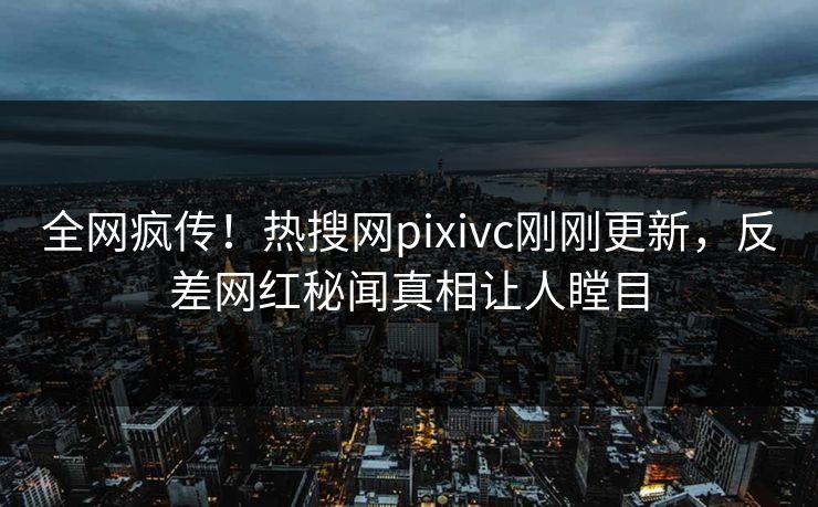 全网疯传！热搜网pixivc刚刚更新，反差网红秘闻真相让人瞠目
