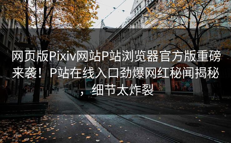 网页版Pixiv网站P站浏览器官方版重磅来袭！P站在线入口劲爆网红秘闻揭秘，细节太炸裂