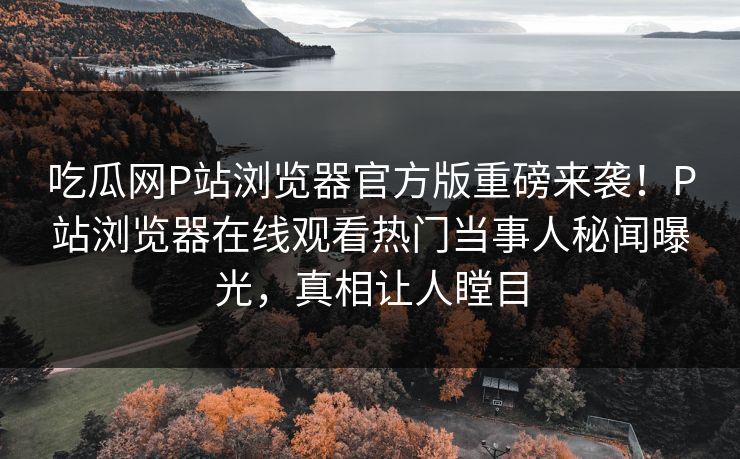 吃瓜网P站浏览器官方版重磅来袭！P站浏览器在线观看热门当事人秘闻曝光，真相让人瞠目