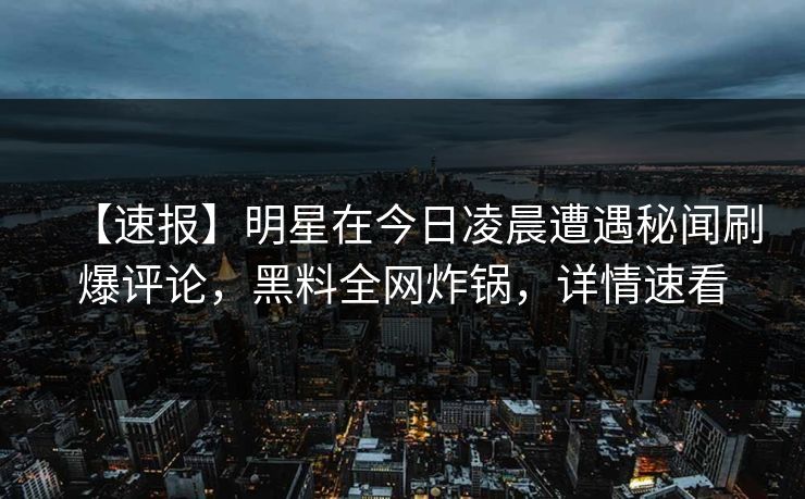 【速报】明星在今日凌晨遭遇秘闻刷爆评论，黑料全网炸锅，详情速看