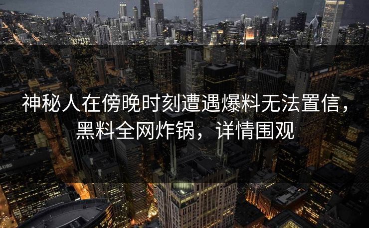 神秘人在傍晚时刻遭遇爆料无法置信，黑料全网炸锅，详情围观