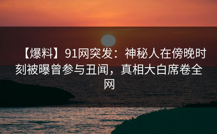 【爆料】91网突发：神秘人在傍晚时刻被曝曾参与丑闻，真相大白席卷全网