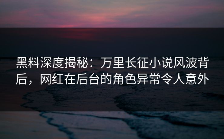 黑料深度揭秘：万里长征小说风波背后，网红在后台的角色异常令人意外
