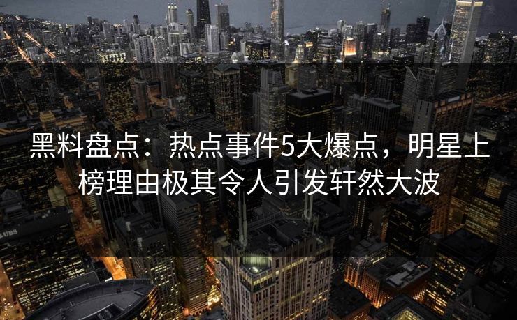 黑料盘点：热点事件5大爆点，明星上榜理由极其令人引发轩然大波