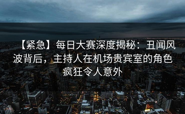 【紧急】每日大赛深度揭秘：丑闻风波背后，主持人在机场贵宾室的角色疯狂令人意外
