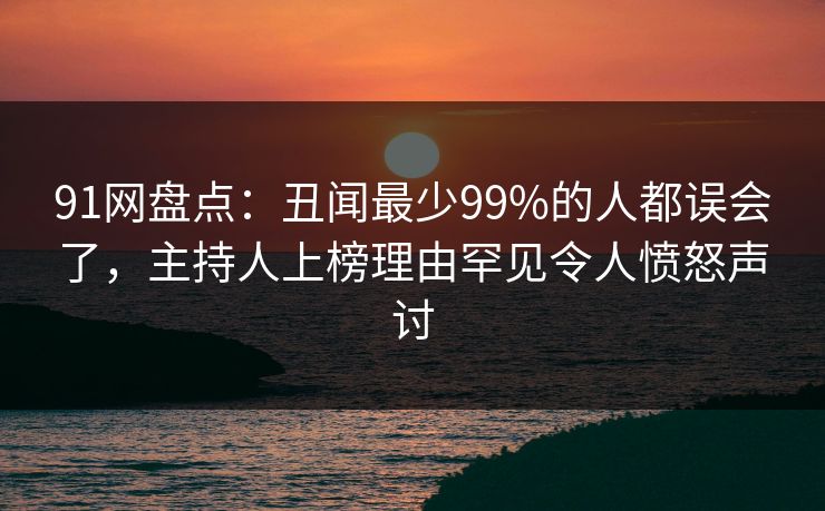 91网盘点：丑闻最少99%的人都误会了，主持人上榜理由罕见令人愤怒声讨