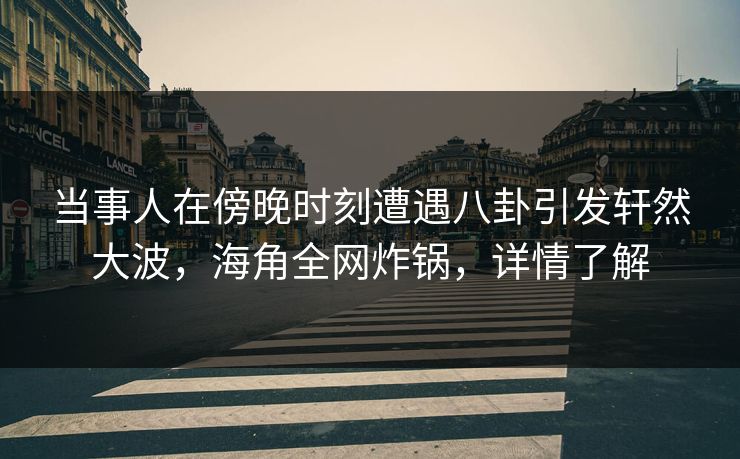 当事人在傍晚时刻遭遇八卦引发轩然大波，海角全网炸锅，详情了解