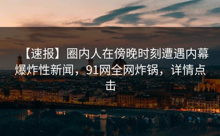 【速报】圈内人在傍晚时刻遭遇内幕爆炸性新闻，91网全网炸锅，详情点击