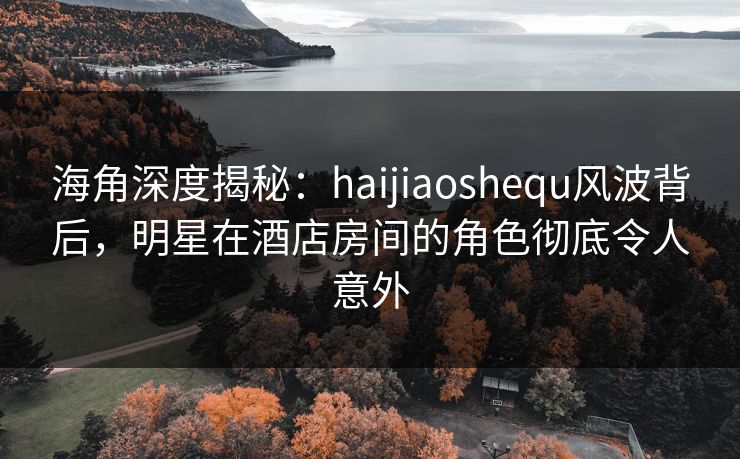 海角深度揭秘：haijiaoshequ风波背后，明星在酒店房间的角色彻底令人意外