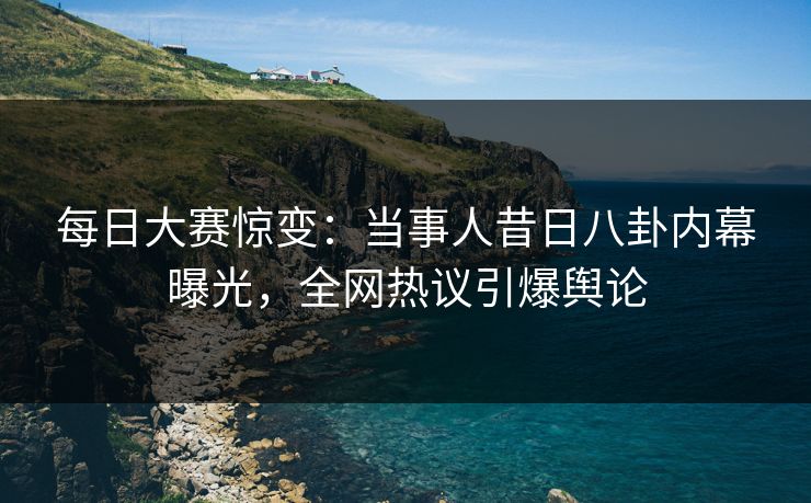 每日大赛惊变：当事人昔日八卦内幕曝光，全网热议引爆舆论