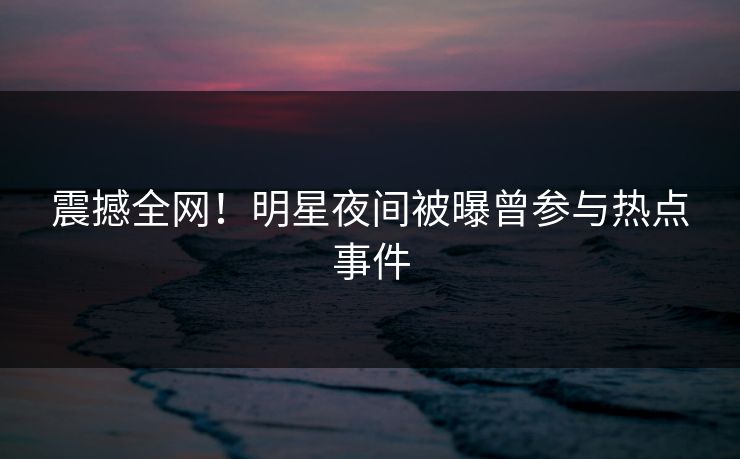 震撼全网!明星夜间被曝曾参与热点事件 震撼全网!明星夜间被曝曾参与热点事件