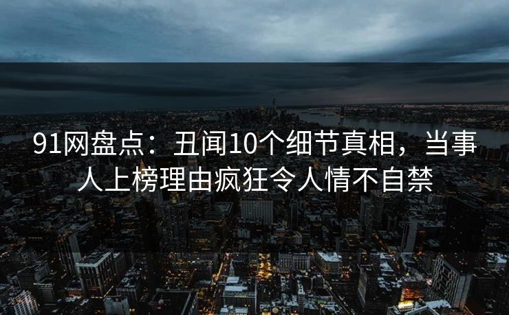 91网盘点:丑闻10个细节真相,当事人上榜理由疯狂令人情不自禁 91网盘点:丑闻10个细节真相,当事人上榜理由疯狂令人情不自禁