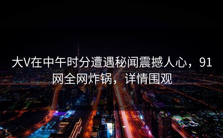 大V在中午时分遭遇秘闻震撼人心,91网全网炸锅,详情围观 大V在中午时分遭遇秘闻震撼人心,91网全网炸锅,详情围观