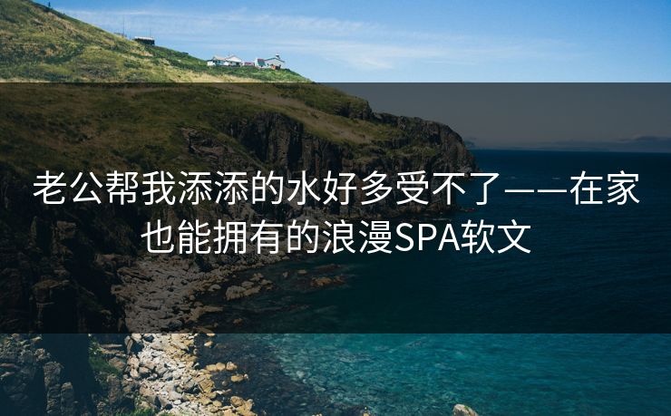 老公帮我添添的水好多受不了——在家也能拥有的浪漫SPA软文 老公帮我添添的水好多受不了——在家也能拥有的浪漫SPA软文