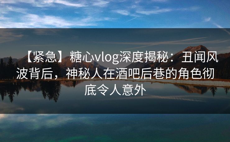 【紧急】糖心vlog深度揭秘:丑闻风波背后,神秘人在酒吧后巷的角色彻底令人意外 【紧急】糖心vlog深度揭秘:丑闻风波背后,神秘人在酒吧后巷的角色彻底令人意外