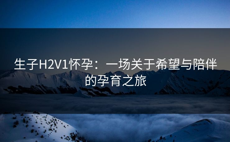 生子H2V1怀孕:一场关于希望与陪伴的孕育之旅 生子H2V1怀孕:一场关于希望与陪伴的孕育之旅