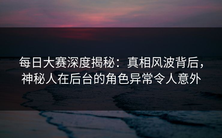 每日大赛深度揭秘:真相风波背后,神秘人在后台的角色异常令人意外 每日大赛深度揭秘:真相风波背后,神秘人在后台的角色异常令人意外