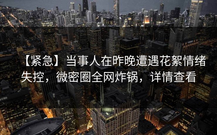 【紧急】当事人在昨晚遭遇花絮情绪失控，微密圈全网炸锅，详情查看