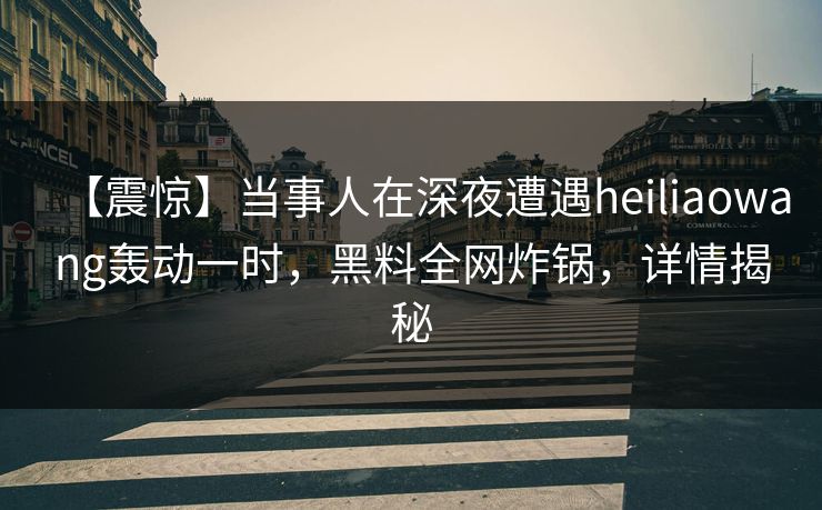 【震惊】当事人在深夜遭遇heiliaowang轰动一时,黑料全网炸锅,详情揭秘 【震惊】当事人在深夜遭遇heiliaowang轰动一时,黑料全网炸锅,详情揭秘