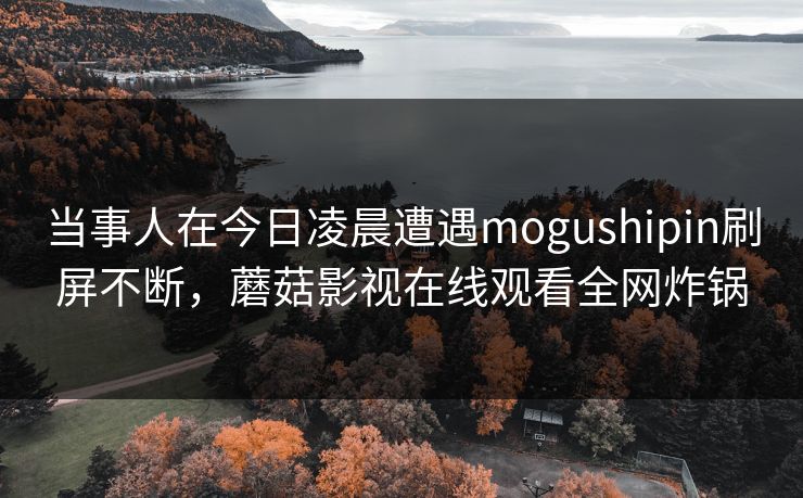 当事人在今日凌晨遭遇mogushipin刷屏不断,蘑菇影视在线观看全网炸锅 当事人在今日凌晨遭遇mogushipin刷屏不断,蘑菇影视在线观看全网炸锅
