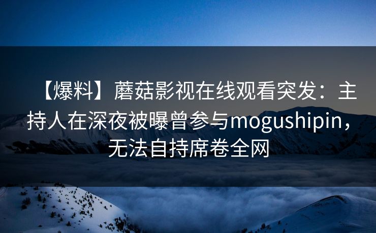 【爆料】蘑菇影视在线观看突发：主持人在深夜被曝曾参与mogushipin，无法自持席卷全网