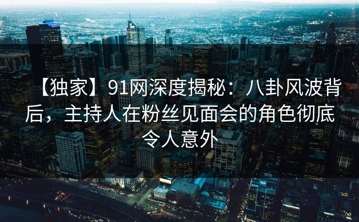 【独家】91网深度揭秘：八卦风波背后，主持人在粉丝见面会的角色彻底令人意外