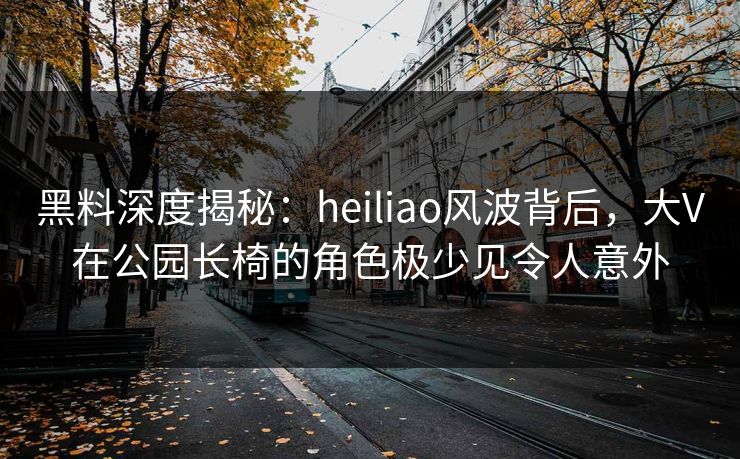 黑料深度揭秘：heiliao风波背后，大V在公园长椅的角色极少见令人意外