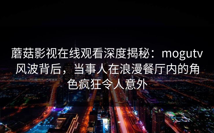蘑菇影视在线观看深度揭秘：mogutv风波背后，当事人在浪漫餐厅内的角色疯狂令人意外