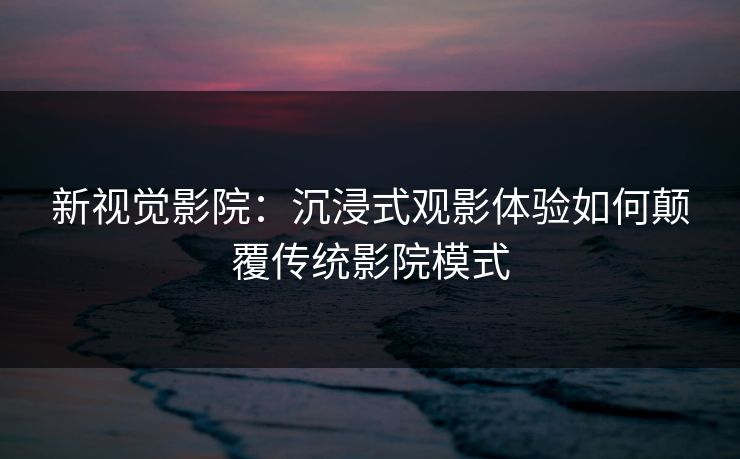 新视觉影院：沉浸式观影体验如何颠覆传统影院模式