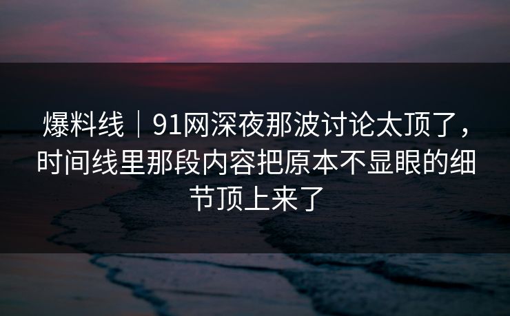 爆料线｜91网深夜那波讨论太顶了，时间线里那段内容把原本不显眼的细节顶上来了