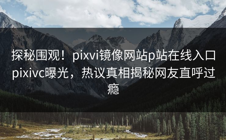 探秘围观！pixvi镜像网站p站在线入口pixivc曝光，热议真相揭秘网友直呼过瘾