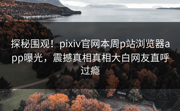 探秘围观！pixiv官网本周p站浏览器app曝光，震撼真相真相大白网友直呼过瘾