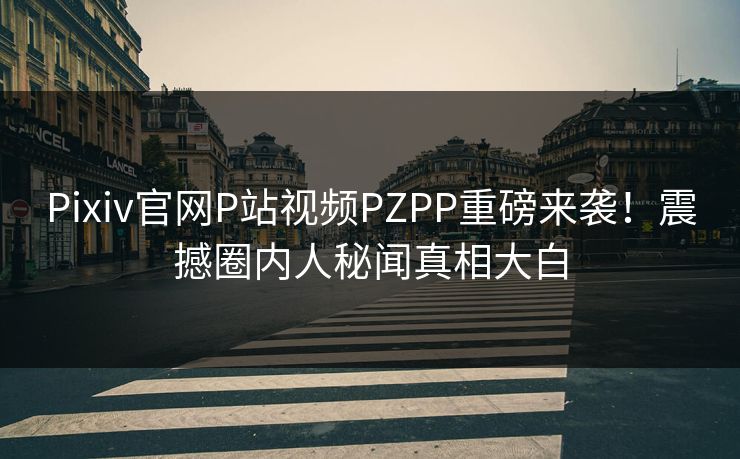 Pixiv官网P站视频PZPP重磅来袭！震撼圈内人秘闻真相大白