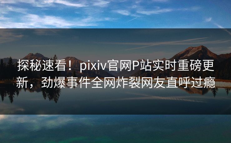 探秘速看！pixiv官网P站实时重磅更新，劲爆事件全网炸裂网友直呼过瘾