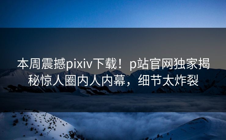 本周震撼pixiv下载！p站官网独家揭秘惊人圈内人内幕，细节太炸裂